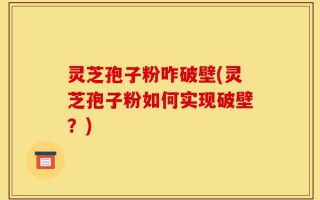 灵芝孢子粉咋破壁(灵芝孢子粉如何实现破壁？)