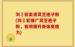 刘畊宏卖货灵芝孢子粉(刘畊宏推广灵芝孢子粉，有效提升身体免疫力)