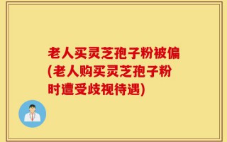 老人买灵芝孢子粉被偏(老人购买灵芝孢子粉时遭受歧视待遇)
