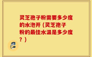 灵芝孢子粉需要多少度的水泡开 (灵芝孢子粉的最佳水温是多少度？)