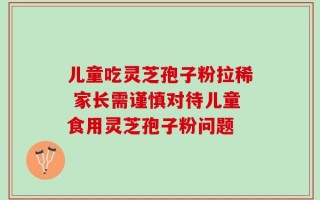 儿童吃灵芝孢子粉拉稀 家长需谨慎对待儿童食用灵芝孢子粉问题