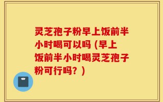 灵芝孢子粉早上饭前半小时喝可以吗 (早上饭前半小时喝灵芝孢子粉可行吗？)