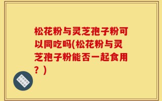 松花粉与灵芝孢子粉可以同吃吗(松花粉与灵芝孢子粉能否一起食用？)