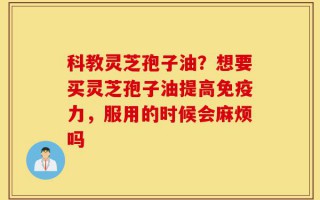 科教灵芝孢子油？想要买灵芝孢子油提高免疫力，服用的时候会麻烦吗