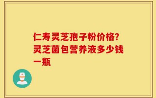 仁寿灵芝孢子粉价格？灵芝菌包营养液多少钱一瓶