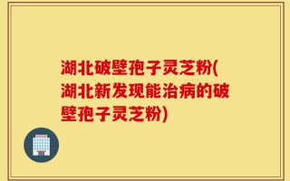 湖北破壁孢子灵芝粉(湖北新发现能治病的破壁孢子灵芝粉)