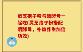 灵芝孢子粉与硒酵母一起吃(灵芝孢子粉搭配硒酵母，补益养生加倍功效)