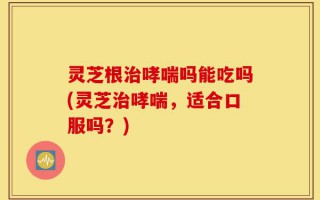 灵芝根治哮喘吗能吃吗(灵芝治哮喘，适合口服吗？)