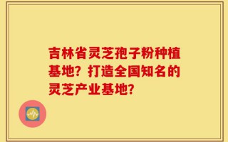 吉林省灵芝孢子粉种植基地？打造全国知名的灵芝产业基地？