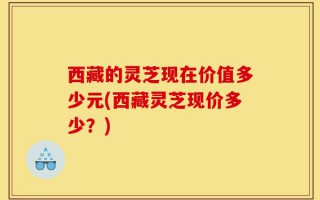 西藏的灵芝现在价值多少元(西藏灵芝现价多少？)