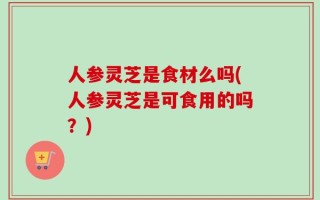 人参灵芝是食材么吗(人参灵芝是可食用的吗？)