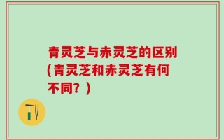 青灵芝与赤灵芝的区别(青灵芝和赤灵芝有何不同？)