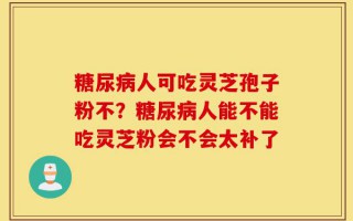 糖尿病人可吃灵芝孢子粉不？糖尿病人能不能吃灵芝粉会不会太补了