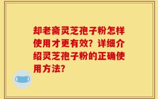 却老斋灵芝孢子粉怎样使用才更有效？详细介绍灵芝孢子粉的正确使用方法？