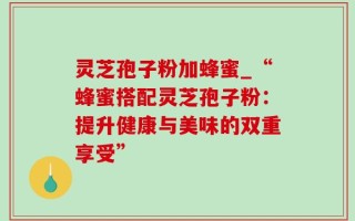 灵芝孢子粉加蜂蜜_“蜂蜜搭配灵芝孢子粉：提升健康与美味的双重享受”