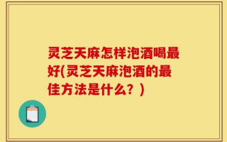 灵芝天麻怎样泡酒喝最好(灵芝天麻泡酒的最佳方法是什么？)