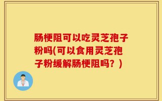 肠梗阻可以吃灵芝孢子粉吗(可以食用灵芝孢子粉缓解肠梗阻吗？)