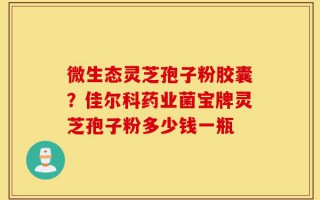 微生态灵芝孢子粉胶囊？佳尔科药业菌宝牌灵芝孢子粉多少钱一瓶