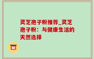 灵芝孢子粉推荐_灵芝孢子粉：与健康生活的天然选择