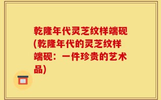 乾隆年代灵芝纹样端砚(乾隆年代的灵芝纹样端砚：一件珍贵的艺术品)