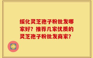 绥化灵芝孢子粉批发哪家好？推荐几家优质的灵芝孢子粉批发商家？