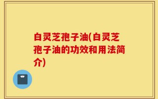 白灵芝孢子油(白灵芝孢子油的功效和用法简介)