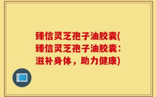 臻信灵芝孢子油胶囊(臻信灵芝孢子油胶囊：滋补身体，助力健康)