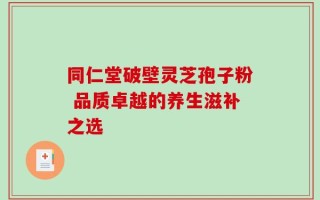 同仁堂破壁灵芝孢子粉 品质卓越的养生滋补之选