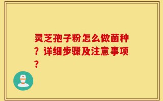 灵芝孢子粉怎么做菌种？详细步骤及注意事项？