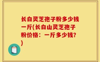 长白灵芝孢子粉多少钱一斤(长白山灵芝孢子粉价格：一斤多少钱？)