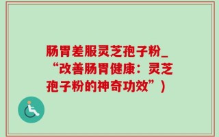 肠胃差服灵芝孢子粉_“改善肠胃健康：灵芝孢子粉的神奇功效”)