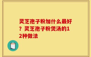 灵芝孢子粉加什么最好？灵芝孢子粉煲汤的12种做法