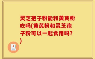 灵芝孢子粉能和黄芪粉吃吗(黄芪粉和灵芝孢子粉可以一起食用吗？)
