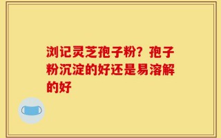 浏记灵芝孢子粉？孢子粉沉淀的好还是易溶解的好