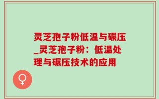 灵芝孢子粉低温与碾压_灵芝孢子粉：低温处理与碾压技术的应用