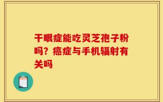 干眼症能吃灵芝孢子粉吗？癌症与手机辐射有关吗