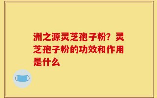 洲之源灵芝孢子粉？灵芝孢子粉的功效和作用是什么