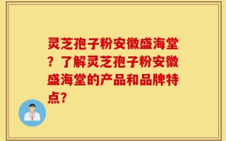 灵芝孢子粉安徽盛海堂？了解灵芝孢子粉安徽盛海堂的产品和品牌特点？
