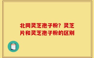 北同灵芝孢子粉？灵芝片和灵芝孢子粉的区别