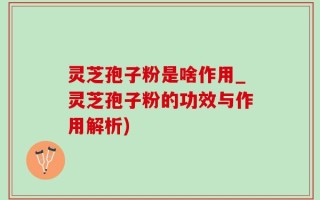 灵芝孢子粉是啥作用_灵芝孢子粉的功效与作用解析)