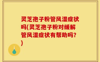 灵芝孢子粉管风湿症状吗(灵芝孢子粉对缓解管风湿症状有帮助吗？)
