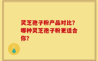 灵芝孢子粉产品对比？哪种灵芝孢子粉更适合你？
