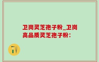 卫岗灵芝孢子粉_卫岗高品质灵芝孢子粉：