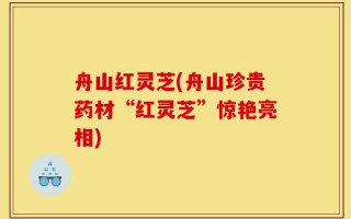舟山红灵芝(舟山珍贵药材“红灵芝”惊艳亮相)