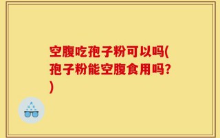 空腹吃孢子粉可以吗(孢子粉能空腹食用吗？)