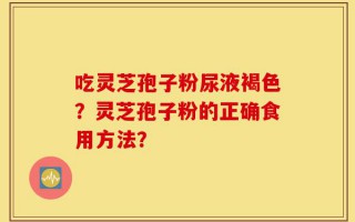吃灵芝孢子粉尿液褐色？灵芝孢子粉的正确食用方法？
