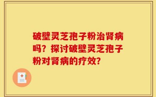 破壁灵芝孢子粉治肾病吗？探讨破壁灵芝孢子粉对肾病的疗效？
