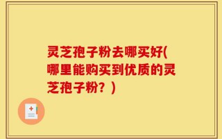 灵芝孢子粉去哪买好(哪里能购买到优质的灵芝孢子粉？)