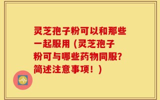 灵芝孢子粉可以和那些一起服用 (灵芝孢子粉可与哪些药物同服？简述注意事项！)