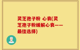 灵芝孢子粉 心衰(灵芝孢子粉缓解心衰——最佳选择)